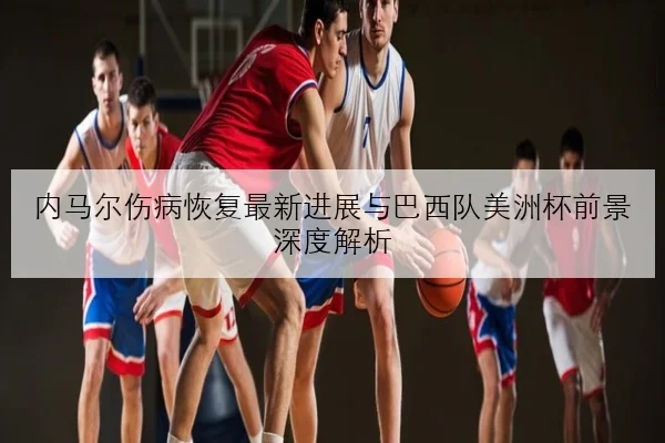 内马尔伤病恢复最新进展与巴西队美洲杯前景深度解析
